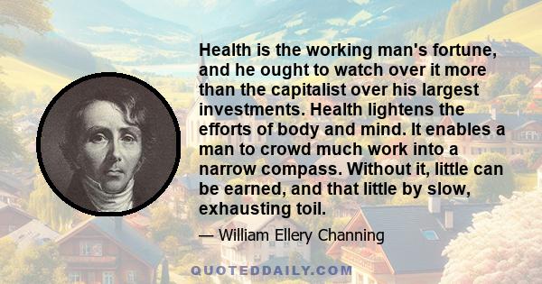 Health is the working man's fortune, and he ought to watch over it more than the capitalist over his largest investments. Health lightens the efforts of body and mind. It enables a man to crowd much work into a narrow