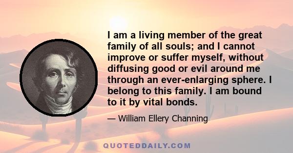 I am a living member of the great family of all souls; and I cannot improve or suffer myself, without diffusing good or evil around me through an ever-enlarging sphere. I belong to this family. I am bound to it by vital 