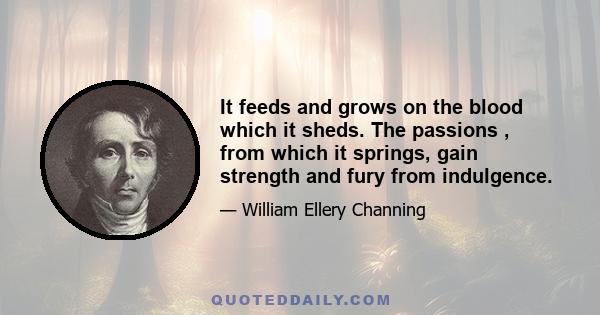 It feeds and grows on the blood which it sheds. The passions , from which it springs, gain strength and fury from indulgence.