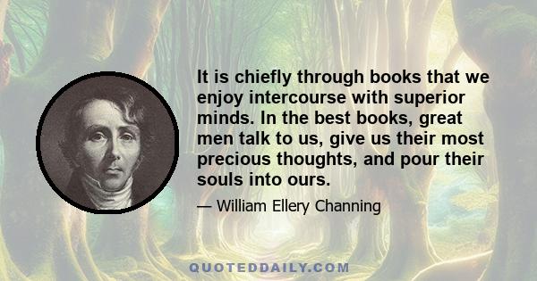 It is chiefly through books that we enjoy intercourse with superior minds. In the best books, great men talk to us, give us their most precious thoughts, and pour their souls into ours.