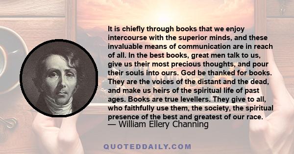 It is chiefly through books that we enjoy intercourse with the superior minds, and these invaluable means of communication are in reach of all. In the best books, great men talk to us, give us their most precious