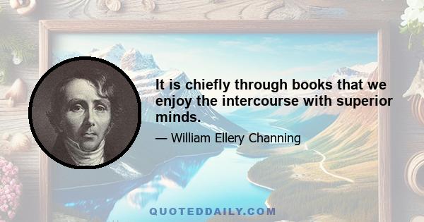 It is chiefly through books that we enjoy the intercourse with superior minds.