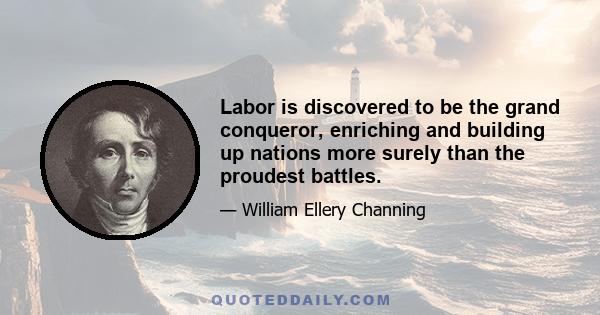 Labor is discovered to be the grand conqueror, enriching and building up nations more surely than the proudest battles.