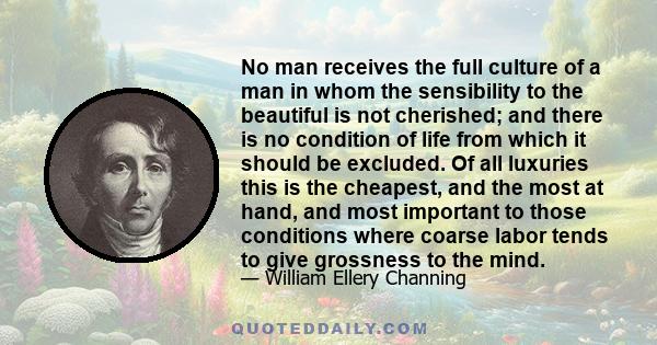 No man receives the full culture of a man in whom the sensibility to the beautiful is not cherished; and there is no condition of life from which it should be excluded. Of all luxuries this is the cheapest, and the most 