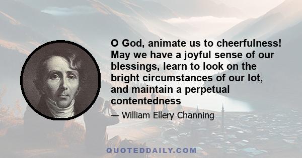 O God, animate us to cheerfulness! May we have a joyful sense of our blessings, learn to look on the bright circumstances of our lot, and maintain a perpetual contentedness