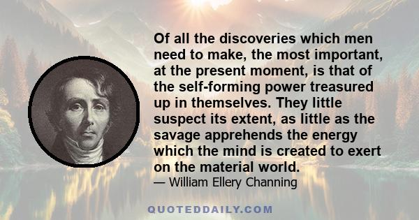 Of all the discoveries which men need to make, the most important, at the present moment, is that of the self-forming power treasured up in themselves. They little suspect its extent, as little as the savage apprehends