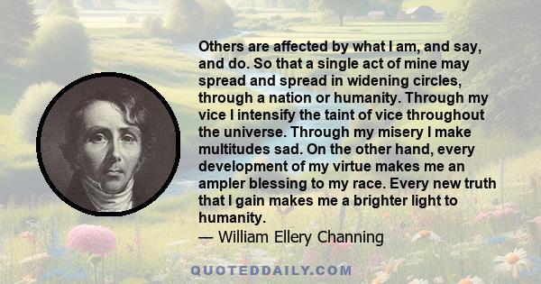 Others are affected by what I am, and say, and do. So that a single act of mine may spread and spread in widening circles, through a nation or humanity. Through my vice I intensify the taint of vice throughout the