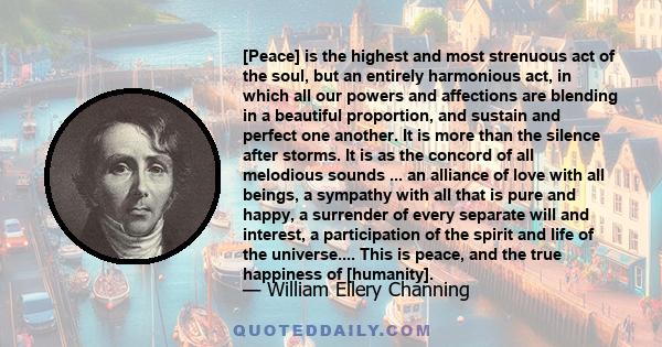 [Peace] is the highest and most strenuous act of the soul, but an entirely harmonious act, in which all our powers and affections are blending in a beautiful proportion, and sustain and perfect one another. It is more