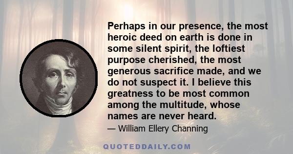 Perhaps in our presence, the most heroic deed on earth is done in some silent spirit, the loftiest purpose cherished, the most generous sacrifice made, and we do not suspect it. I believe this greatness to be most