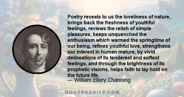 Poetry reveals to us the loveliness of nature, brings back the freshness of youthful feelings, reviews the relish of simple pleasures, keeps unquenched the enthusiasm which warmed the springtime of our being, refines