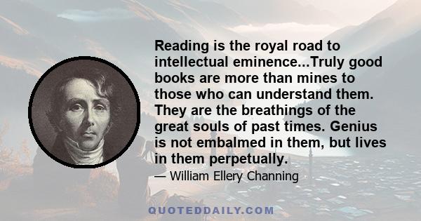 Reading is the royal road to intellectual eminence...Truly good books are more than mines to those who can understand them. They are the breathings of the great souls of past times. Genius is not embalmed in them, but