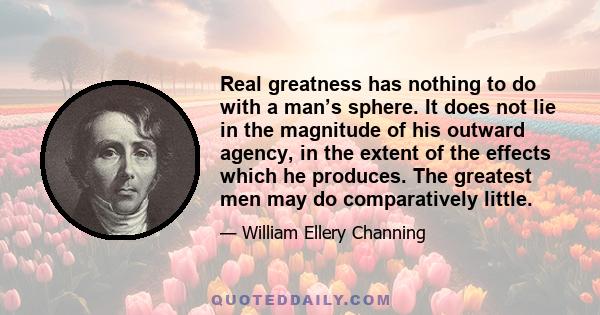 Real greatness has nothing to do with a man’s sphere. It does not lie in the magnitude of his outward agency, in the extent of the effects which he produces. The greatest men may do comparatively little.