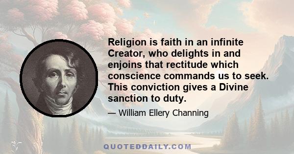 Religion is faith in an infinite Creator, who delights in and enjoins that rectitude which conscience commands us to seek. This conviction gives a Divine sanction to duty.