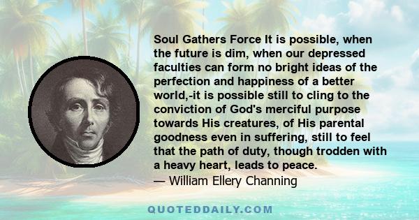 Soul Gathers Force It is possible, when the future is dim, when our depressed faculties can form no bright ideas of the perfection and happiness of a better world,-it is possible still to cling to the conviction of