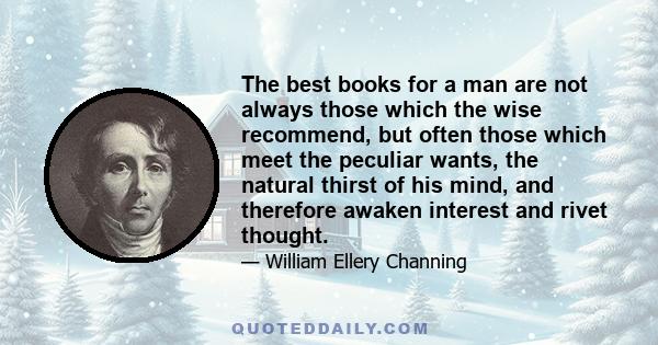 The best books for a man are not always those which the wise recommend, but often those which meet the peculiar wants, the natural thirst of his mind, and therefore awaken interest and rivet thought.