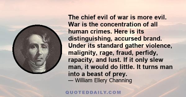 The chief evil of war is more evil. War is the concentration of all human crimes. Here is its distinguishing, accursed brand. Under its standard gather violence, malignity, rage, fraud, perfidy, rapacity, and lust. If