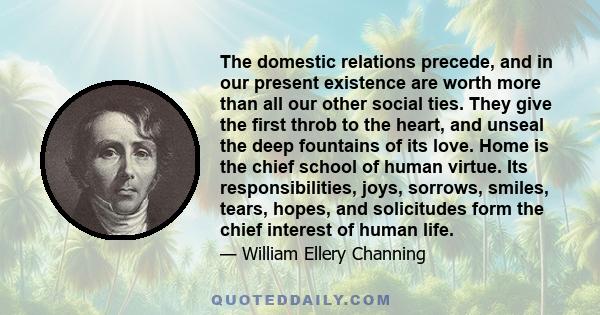 The domestic relations precede, and in our present existence are worth more than all our other social ties. They give the first throb to the heart, and unseal the deep fountains of its love. Home is the chief school of