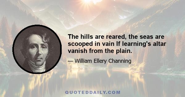 The hills are reared, the seas are scooped in vain If learning's altar vanish from the plain.