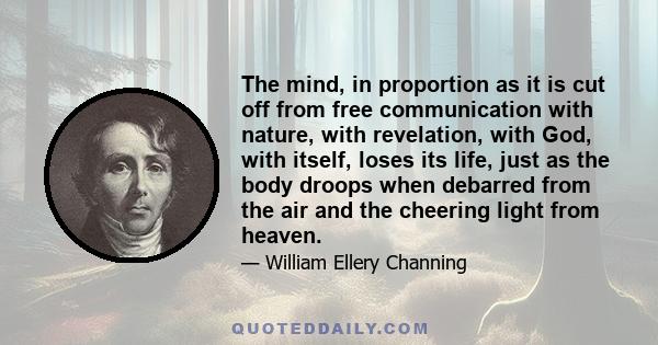 The mind, in proportion as it is cut off from free communication with nature, with revelation, with God, with itself, loses its life, just as the body droops when debarred from the air and the cheering light from heaven.