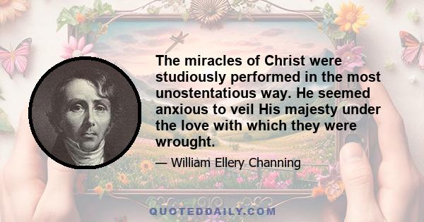 The miracles of Christ were studiously performed in the most unostentatious way. He seemed anxious to veil His majesty under the love with which they were wrought.