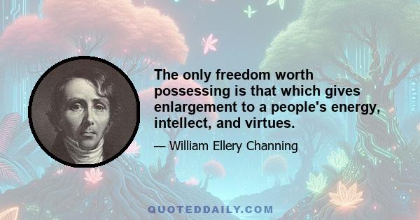 The only freedom worth possessing is that which gives enlargement to a people's energy, intellect, and virtues.