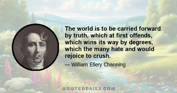 The world is to be carried forward by truth, which at first offends, which wins its way by degrees, which the many hate and would rejoice to crush.