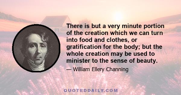 There is but a very minute portion of the creation which we can turn into food and clothes, or gratification for the body; but the whole creation may be used to minister to the sense of beauty.