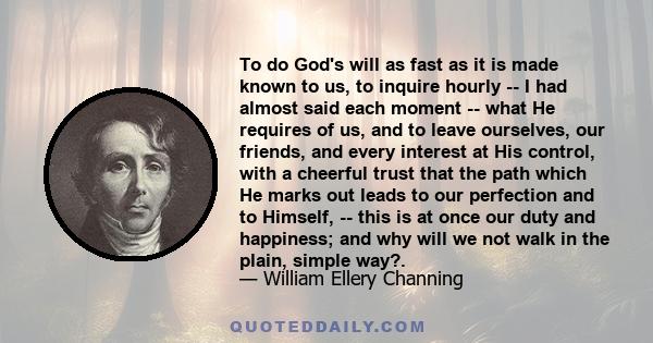 To do God's will as fast as it is made known to us, to inquire hourly -- I had almost said each moment -- what He requires of us, and to leave ourselves, our friends, and every interest at His control, with a cheerful