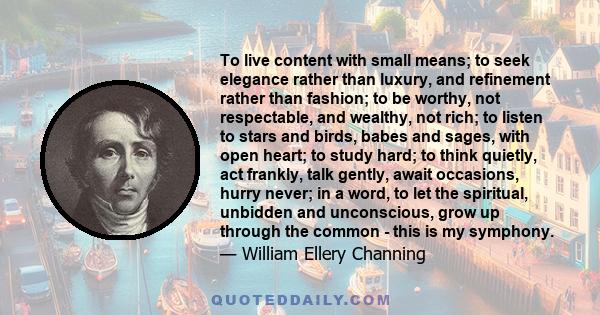 To live content with small means; to seek elegance rather than luxury, and refinement rather than fashion; to be worthy, not respectable, and wealthy, not rich; to listen to stars and birds, babes and sages, with open