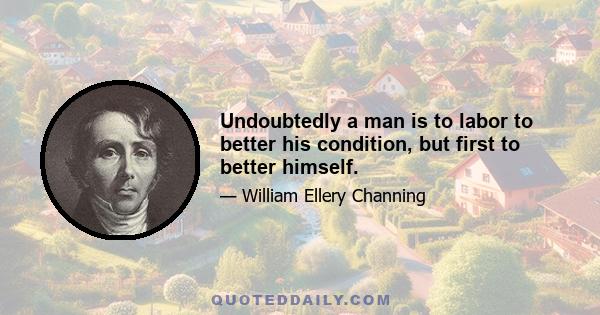 Undoubtedly a man is to labor to better his condition, but first to better himself.