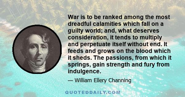 War is to be ranked among the most dreadful calamities which fall on a guilty world; and, what deserves consideration, it tends to multiply and perpetuate itself without end. It feeds and grows on the blood which it