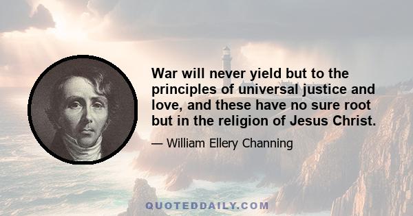 War will never yield but to the principles of universal justice and love, and these have no sure root but in the religion of Jesus Christ.