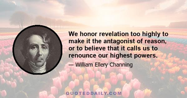 We honor revelation too highly to make it the antagonist of reason, or to believe that it calls us to renounce our highest powers.