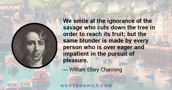 We smile at the ignorance of the savage who cuts down the tree in order to reach its fruit; but the same blunder is made by every person who is over eager and impatient in the pursuit of pleasure.