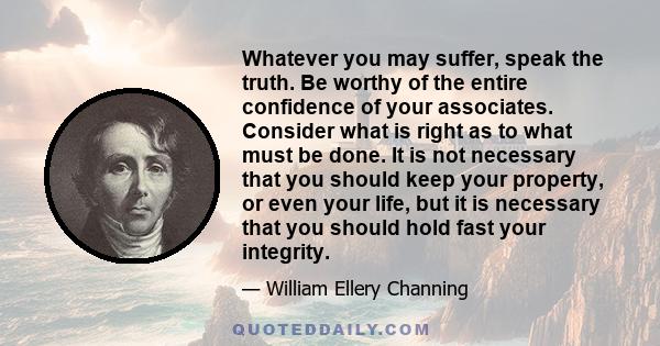 Whatever you may suffer, speak the truth. Be worthy of the entire confidence of your associates. Consider what is right as to what must be done. It is not necessary that you should keep your property, or even your life, 