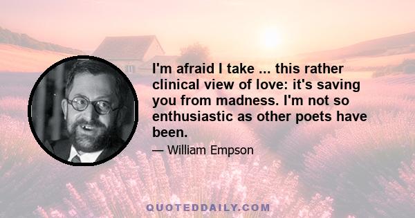 I'm afraid I take ... this rather clinical view of love: it's saving you from madness. I'm not so enthusiastic as other poets have been.