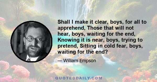 Shall I make it clear, boys, for all to apprehend, Those that will not hear, boys, waiting for the end, Knowing it is near, boys, trying to pretend, Sitting in cold fear, boys, waiting for the end?