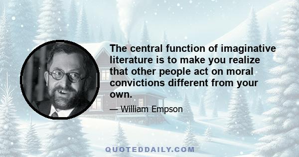 The central function of imaginative literature is to make you realize that other people act on moral convictions different from your own.