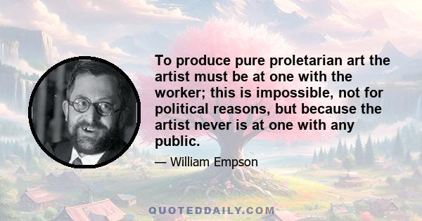 To produce pure proletarian art the artist must be at one with the worker; this is impossible, not for political reasons, but because the artist never is at one with any public.