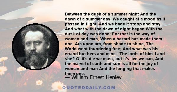 Between the dusk of a summer night And the dawn of a summer day, We caught at a mood as it passed in flight, And we bade it stoop and stay. And what with the dawn of night began With the dusk of day was done; For that