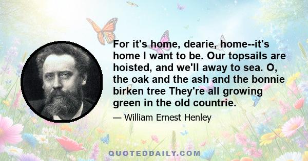 For it's home, dearie, home--it's home I want to be. Our topsails are hoisted, and we'll away to sea. O, the oak and the ash and the bonnie birken tree They're all growing green in the old countrie.