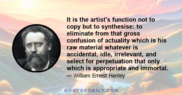 It is the artist's function not to copy but to synthesise: to eliminate from that gross confusion of actuality which is his raw material whatever is accidental, idle, irrelevant, and select for perpetuation that only