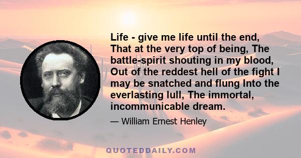 Life - give me life until the end, That at the very top of being, The battle-spirit shouting in my blood, Out of the reddest hell of the fight I may be snatched and flung Into the everlasting lull, The immortal,