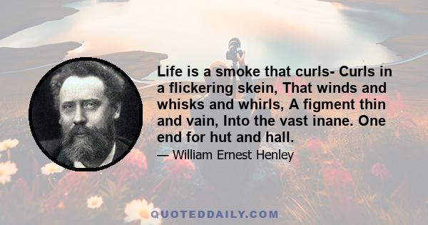 Life is a smoke that curls- Curls in a flickering skein, That winds and whisks and whirls, A figment thin and vain, Into the vast inane. One end for hut and hall.