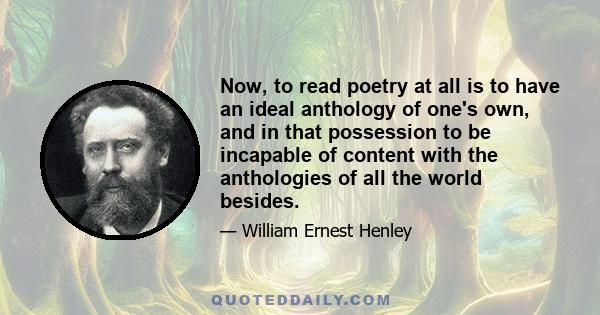 Now, to read poetry at all is to have an ideal anthology of one's own, and in that possession to be incapable of content with the anthologies of all the world besides.