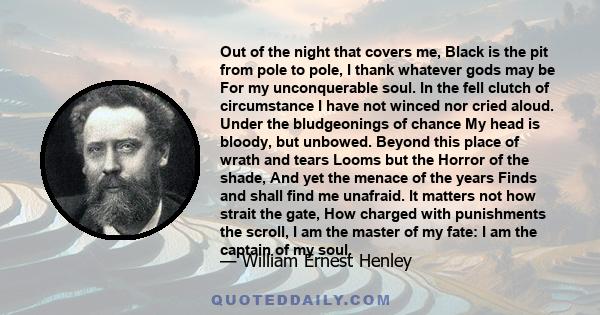 Out of the night that covers me, Black is the pit from pole to pole, I thank whatever gods may be For my unconquerable soul. In the fell clutch of circumstance I have not winced nor cried aloud. Under the bludgeonings