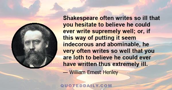 Shakespeare often writes so ill that you hesitate to believe he could ever write supremely well; or, if this way of putting it seem indecorous and abominable, he very often writes so well that you are loth to believe he 