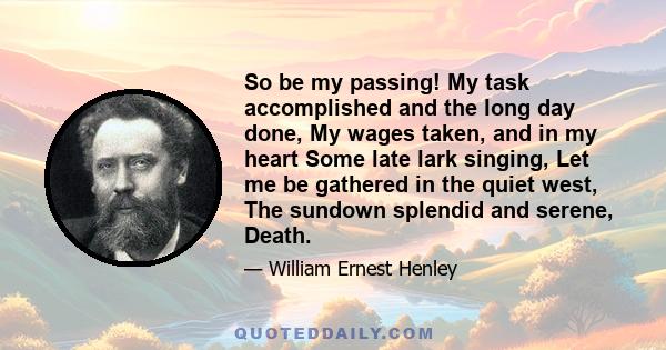 So be my passing! My task accomplished and the long day done, My wages taken, and in my heart Some late lark singing, Let me be gathered in the quiet west, The sundown splendid and serene, Death.