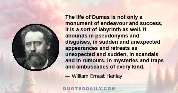 The life of Dumas is not only a monument of endeavour and success, it is a sort of labyrinth as well. It abounds in pseudonyms and disguises, in sudden and unexpected appearances and retreats as unexpected and sudden,