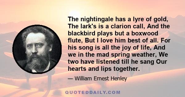 The nightingale has a lyre of gold, The lark's is a clarion call, And the blackbird plays but a boxwood flute, But I love him best of all. For his song is all the joy of life, And we in the mad spring weather, We two